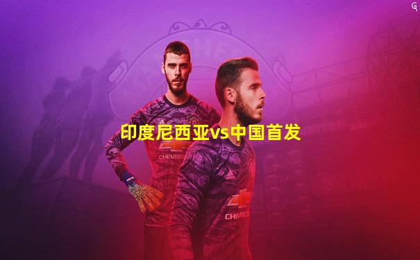 印度尼西亚vs中国首发