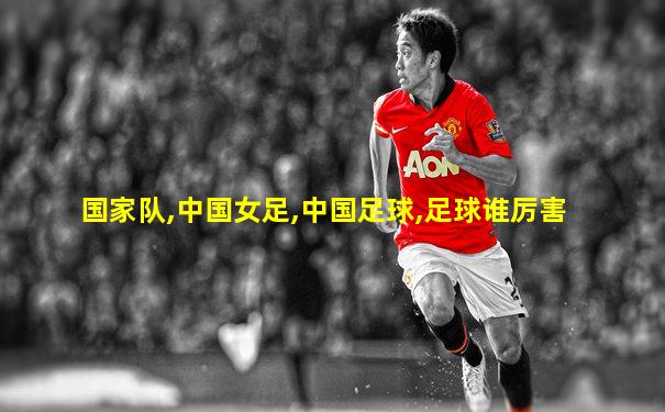 国家队,中国女足,中国足球,足球谁厉害