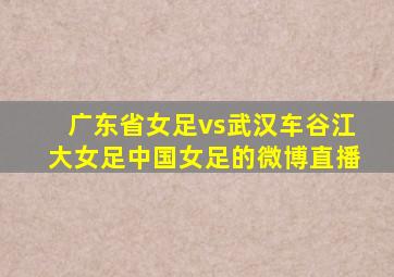 广东省女足vs武汉车谷江大女足中国女足的微博直播