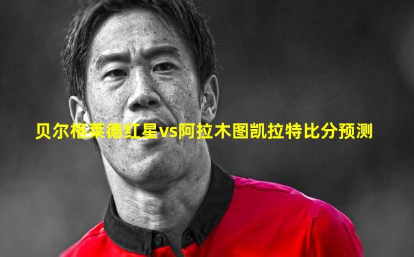 贝尔格莱德红星vs阿拉木图凯拉特比分预测