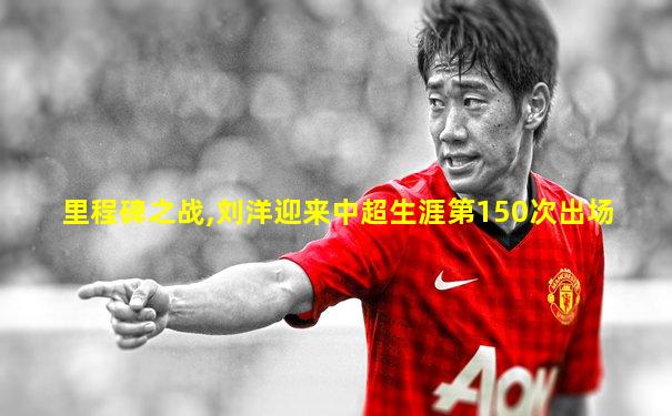里程碑之战,刘洋迎来中超生涯第150次出场