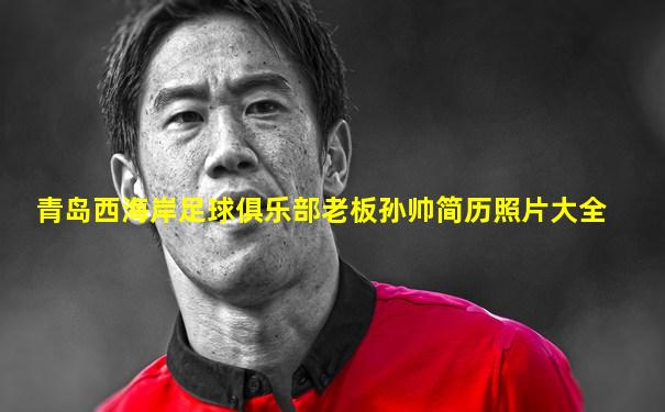 青岛西海岸足球俱乐部老板孙帅简历照片大全